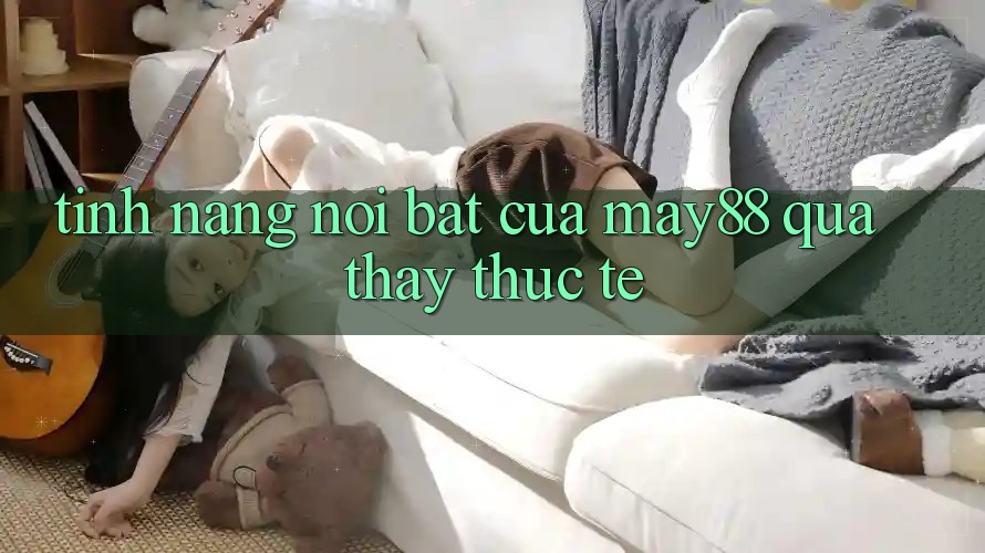 Tính năng nổi bật của may88 qua thấy thực tế Tính năng nổi bật của may88 qua thấy thực tế