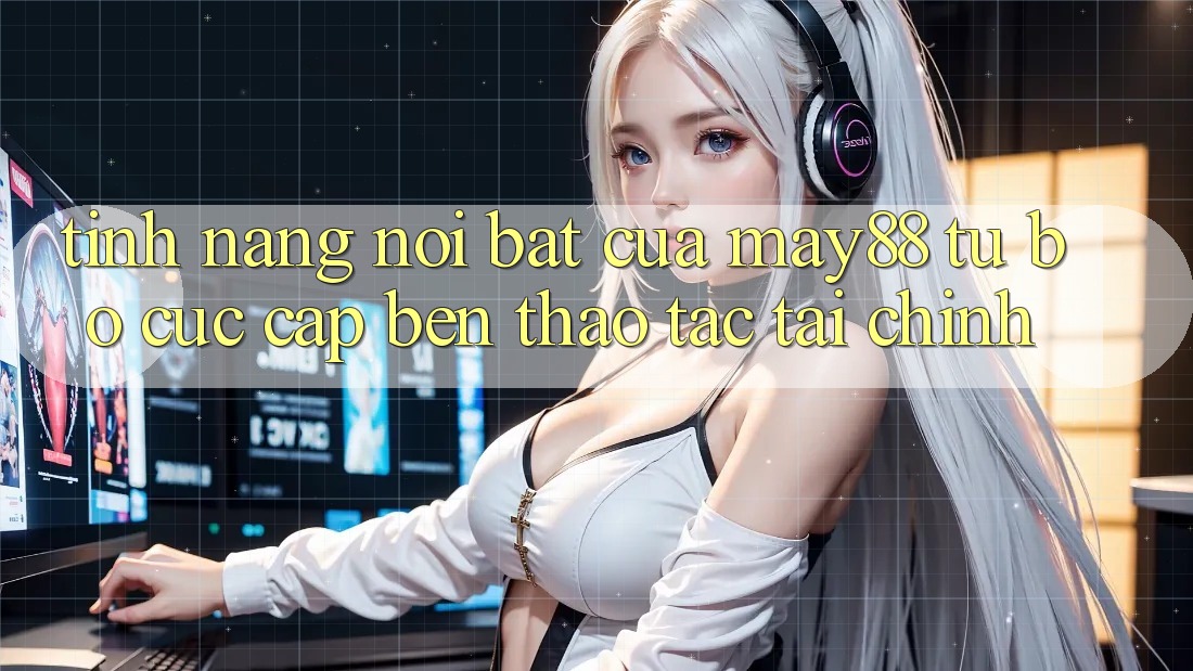 Tính năng nổi bật của may88: từ bố cục cập bến thao tác tài chính Tính năng nổi bật của may88: từ bố cục cập bến thao tác tài chính