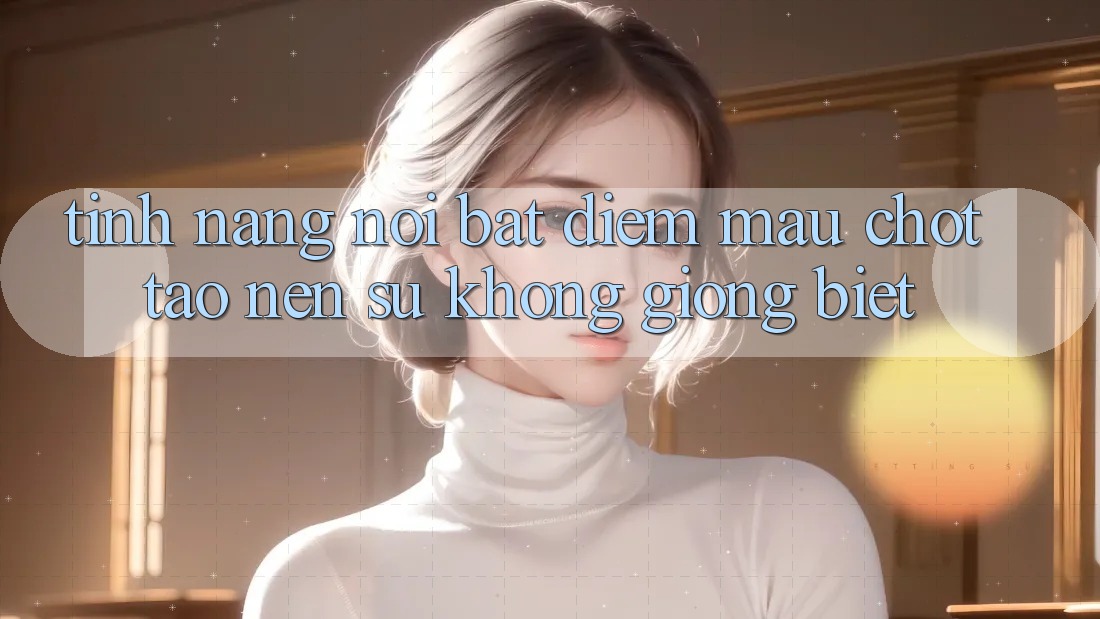 Tính năng nổi bật: Điểm mấu chốt tạo nên sự không giống biệt Tính năng nổi bật: Điểm mấu chốt tạo nên sự không giống biệt