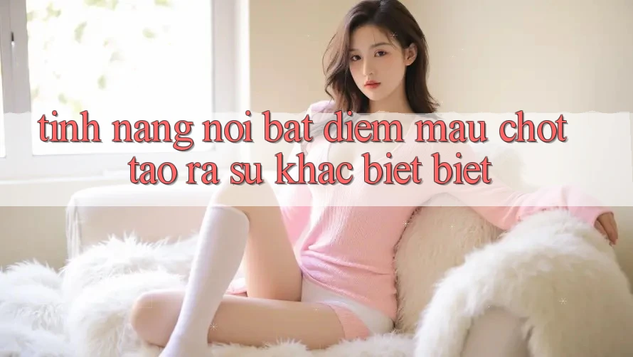 Tính năng nổi bật: Điểm mấu chốt tạo ra sự khác biệt biệt Tính năng nổi bật: Điểm mấu chốt tạo ra sự khác biệt biệt