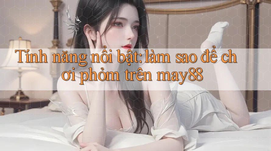 Tính năng nổi bật: làm sao để chơi phỏm trên may88 Tính năng nổi bật: làm sao để chơi phỏm trên may88