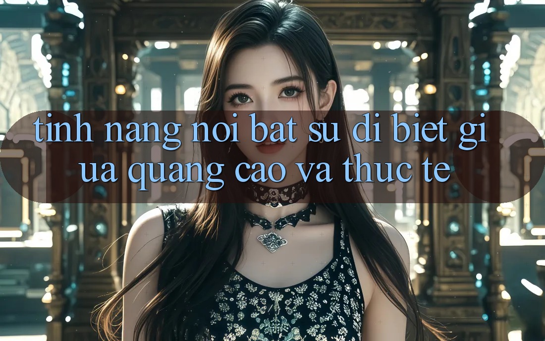Tính năng nổi bật: Sự dị biệt giữa quảng cáo và thực tế Tính năng nổi bật: Sự dị biệt giữa quảng cáo và thực tế