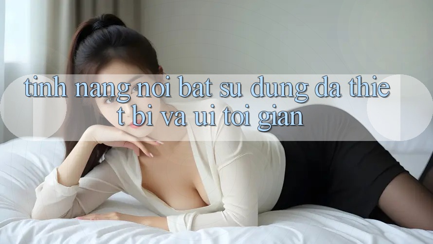 Tính năng nổi bật: Sử dụng đa thiết bị và UI tối giản Tính năng nổi bật: Sử dụng đa thiết bị và UI tối giản