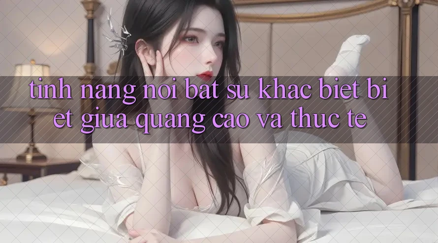 Tính năng nổi bật: Sự khác biệt biệt giữa quảng cáo và thực tế Tính năng nổi bật: Sự khác biệt biệt giữa quảng cáo và thực tế