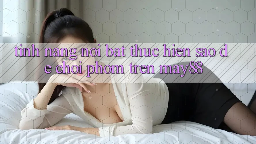 Tính năng nổi bật: thực hiện sao để chơi phỏm trên may88