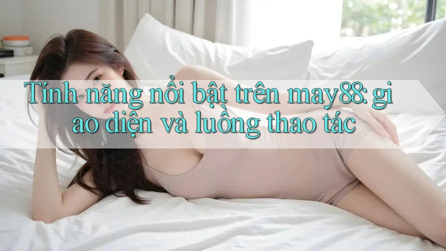Tính năng nổi bật trên may88: giao diện và luồng thao tác Tính năng nổi bật trên may88: giao diện và luồng thao tác