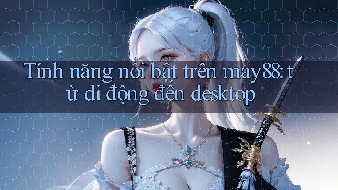 Tính năng nổi bật trên may88: từ di động đến desktop Tính năng nổi bật trên may88: từ di động đến desktop