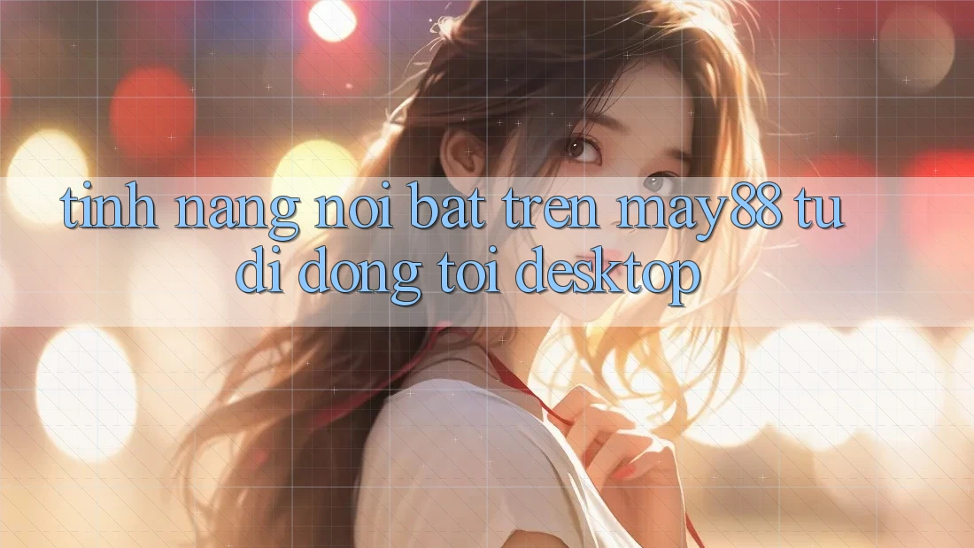 Tính năng nổi bật trên may88: từ di động tới desktop Tính năng nổi bật trên may88: từ di động tới desktop