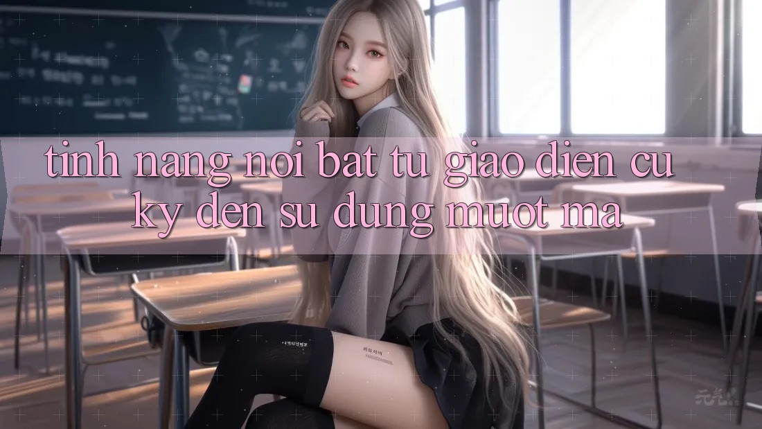 Tính năng nổi bật: từ giao diện cũ kỹ đến sử dụng mượt mà Tính năng nổi bật: từ giao diện cũ kỹ đến sử dụng mượt mà