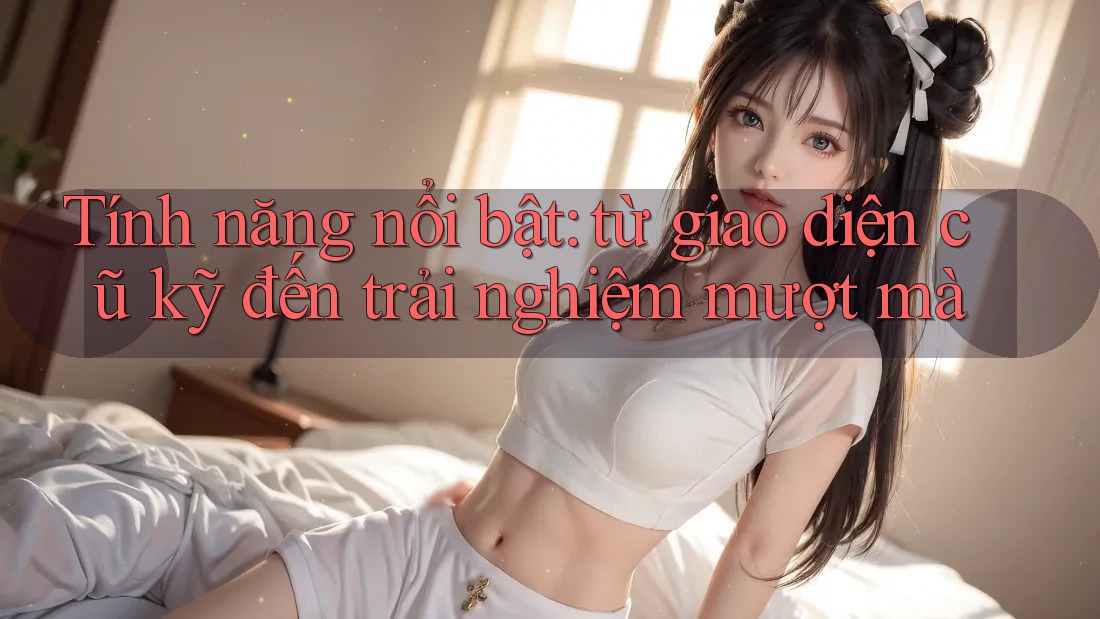 Tính năng nổi bật: từ giao diện cũ kỹ đến trải nghiệm mượt mà Tính năng nổi bật: từ giao diện cũ kỹ đến trải nghiệm mượt mà