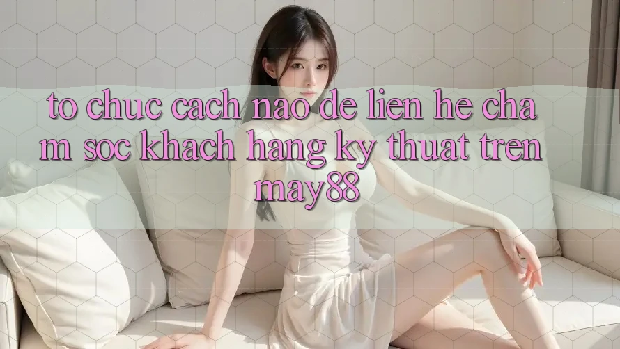 Tổ chức cách nào để liên hệ chăm sóc khách hàng kỹ thuật trên May88?
