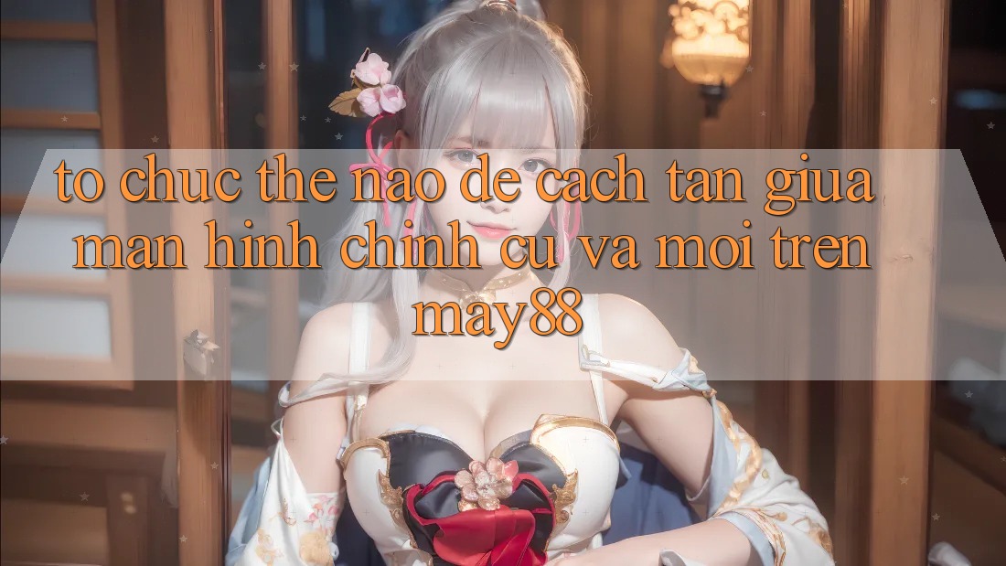 Tổ chức thế nào để cách tân giữa màn hình chính cũ và mới trên may88? Tổ chức thế nào để cách tân giữa màn hình chính cũ và mới trên may88?