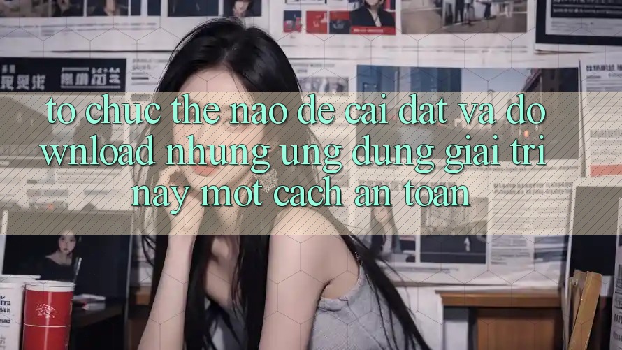 Tổ chức thế nào để cài đặt và download những ứng dụng giải trí này một cách an toàn? Tổ chức thế nào để cài đặt và download những ứng dụng giải trí này một cách an toàn?