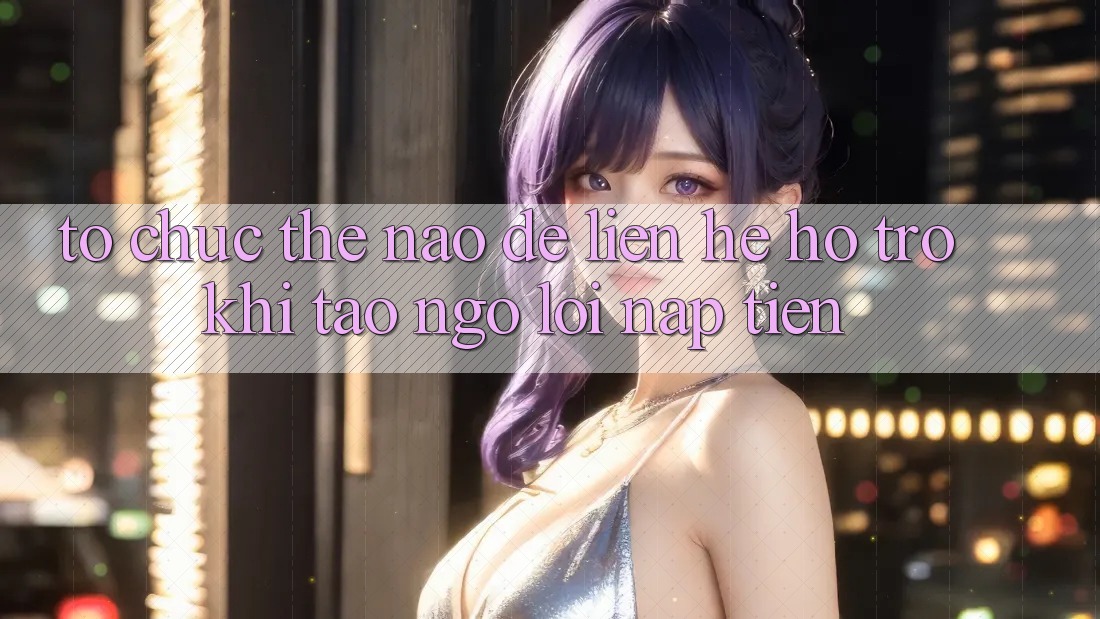 Tổ chức thế nào để liên hệ hỗ trợ khi tao ngộ lỗi nạp tiền?