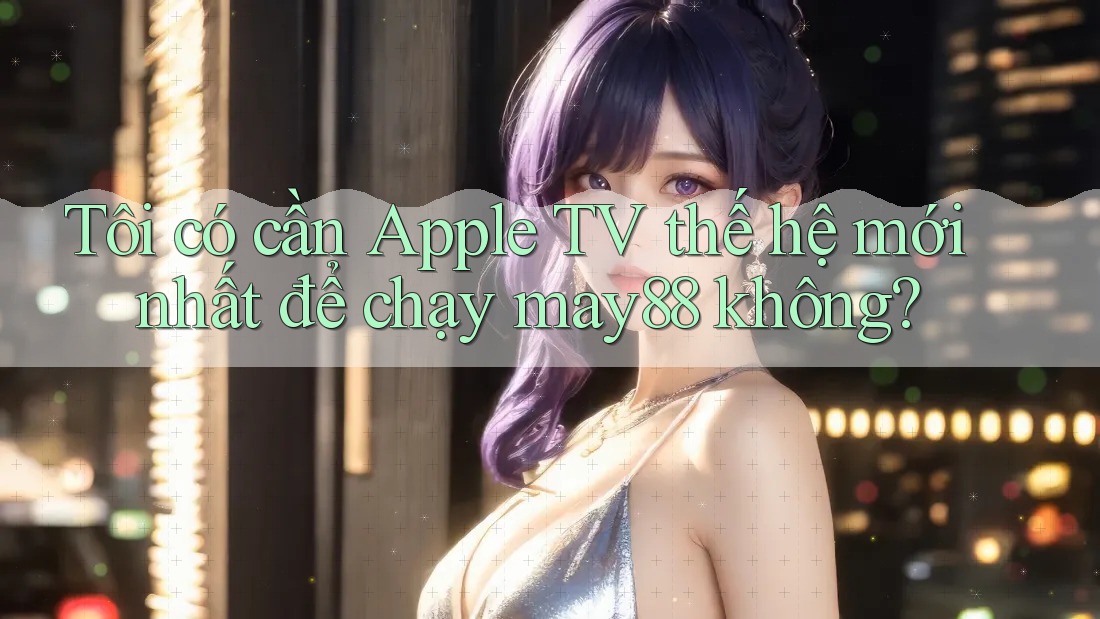 Tôi có cần Apple TV thế hệ mới nhất để chạy may88 không?