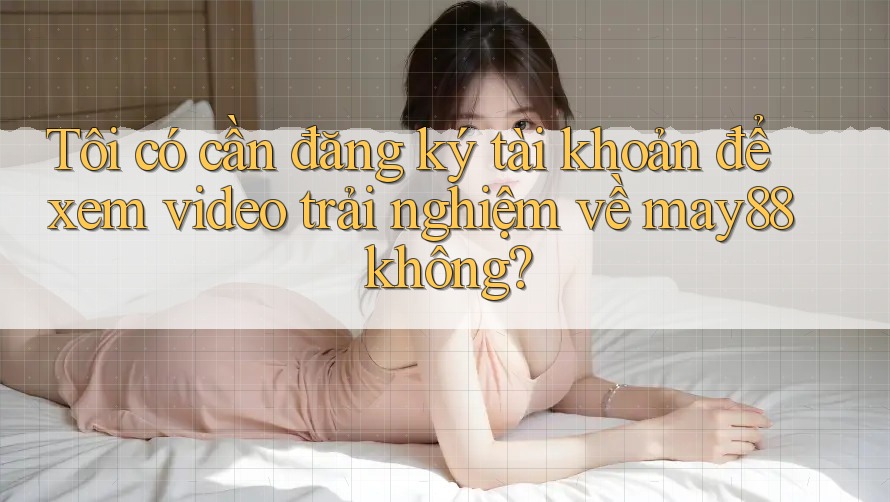 Tôi có cần đăng ký tài khoản để xem video trải nghiệm về may88 không? Tôi có cần đăng ký tài khoản để xem video trải nghiệm về may88 không?