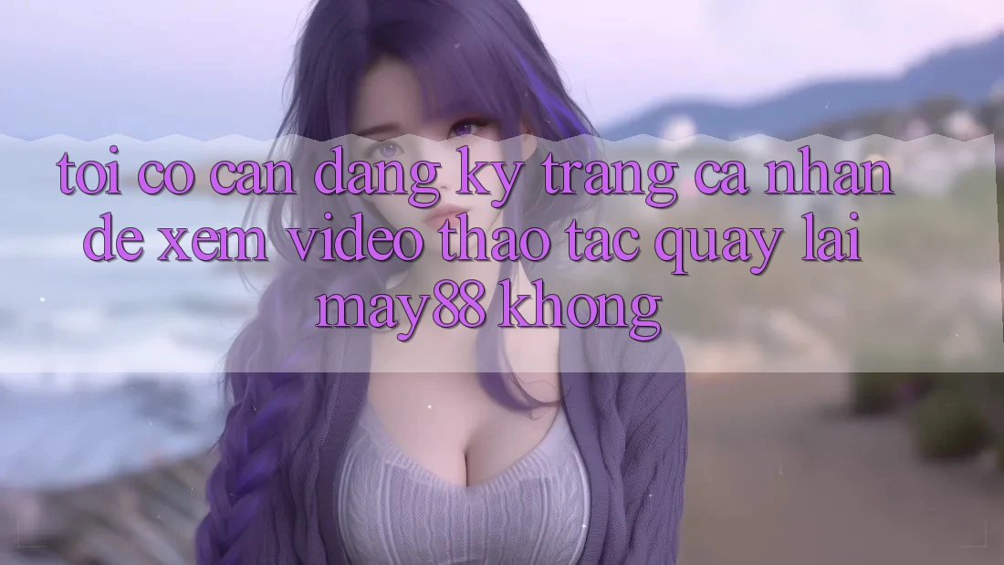 Tôi có cần đăng ký trang cá nhân để xem video thao tác quay lại may88 không? Tôi có cần đăng ký trang cá nhân để xem video thao tác quay lại may88 không?