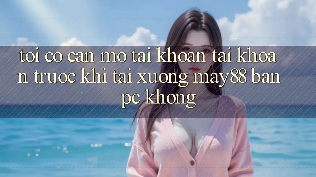 Tôi có cần mở tài khoản tài khoản trước khi tải xuống may88 bản PC không?