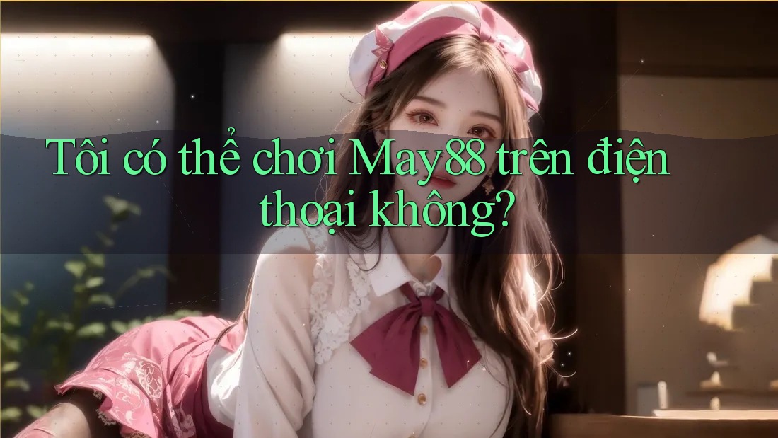 Tôi có thể chơi May88 trên điện thoại không?