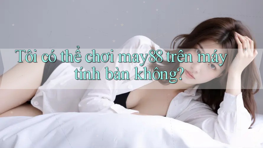 Tôi có thể chơi may88 trên máy tính bàn không?