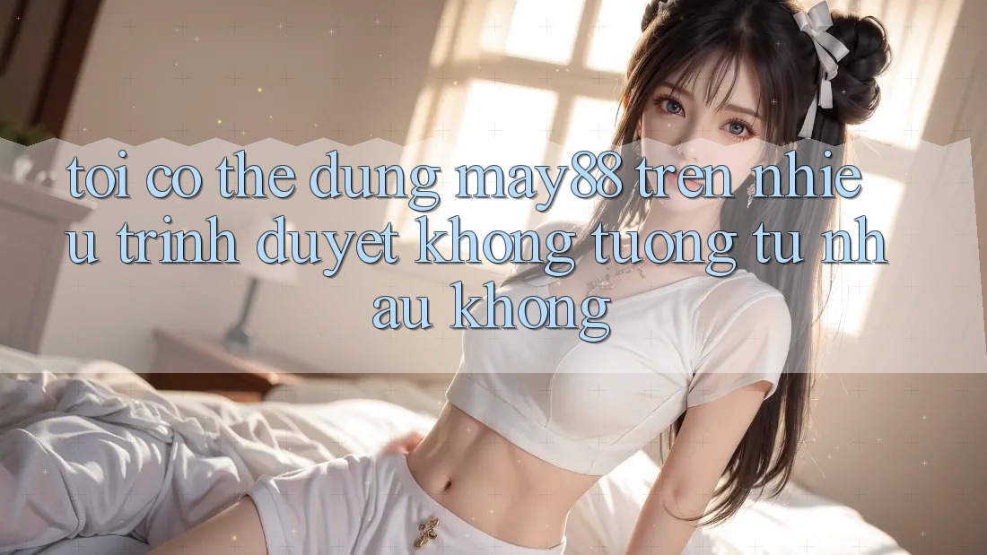 Tôi có thể dùng may88 trên nhiều trình duyệt không tương tự nhau không?