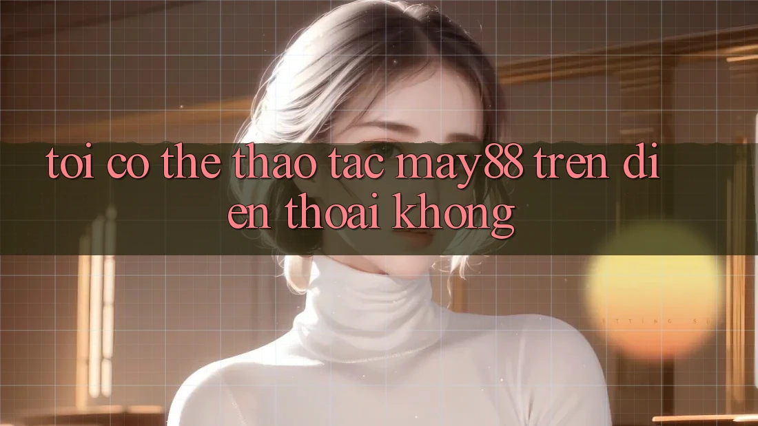 Tôi có thể thao tác May88 trên điện thoại không? Tôi có thể thao tác May88 trên điện thoại không?