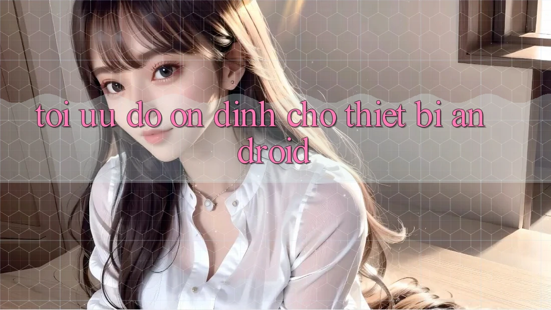 Tối Ưu Độ ổn định Cho Thiết Bị Android