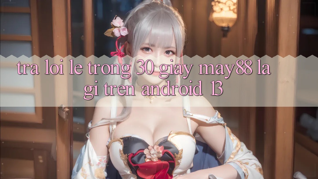 Trả lời lẹ trong 30 giây: may88 là gì trên Android 13?