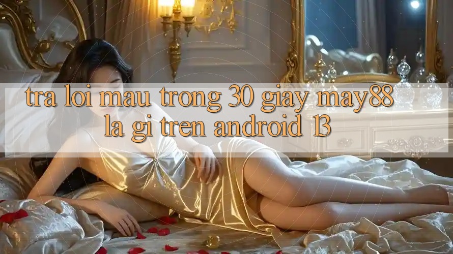 Trả lời mau trong 30 giây: may88 là gì trên Android 13?