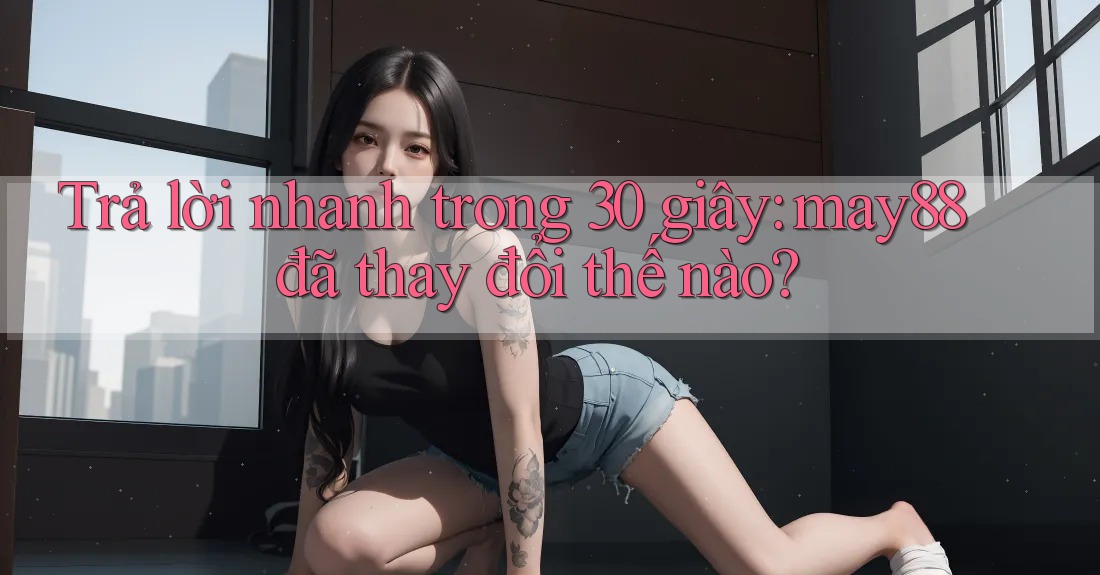 Trả lời nhanh trong 30 giây: may88 đã thay đổi thế nào? Trả lời nhanh trong 30 giây: may88 đã thay đổi thế nào?