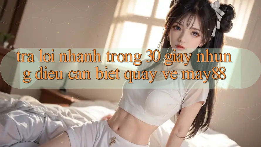 Trả lời nhanh trong 30 giây: Những điều cần biết quay về May88