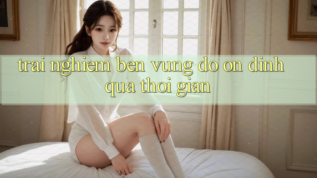 Trải nghiệm bền vững: Độ ổn định qua thời gian Trải nghiệm bền vững: Độ ổn định qua thời gian