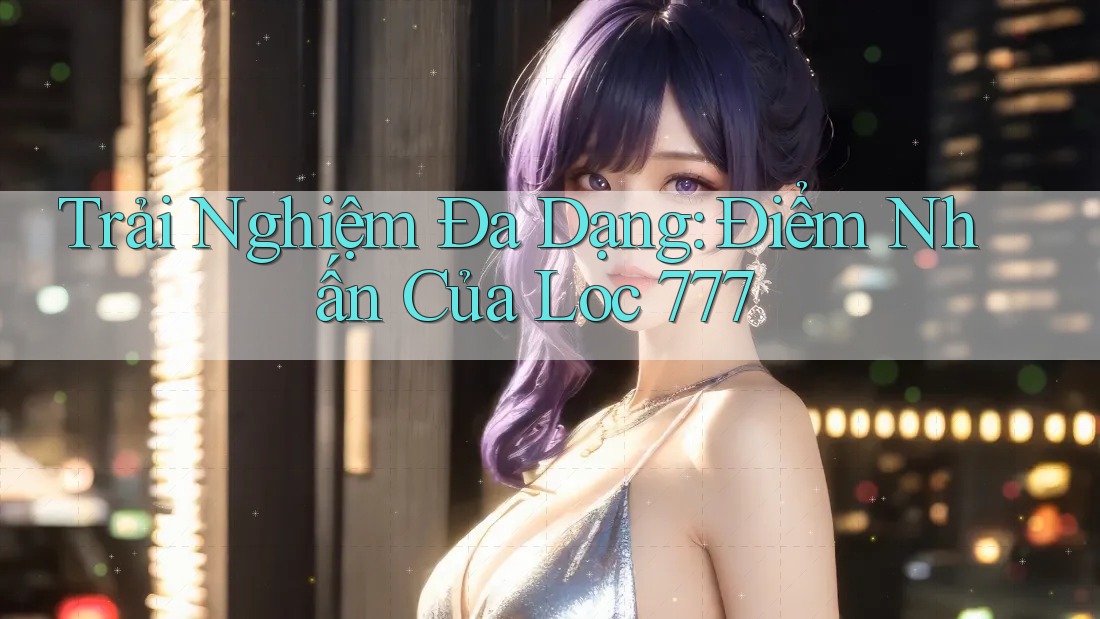 Trải Nghiệm Đa Dạng: Điểm Nhấn Của Loc 777 Trải Nghiệm Đa Dạng: Điểm Nhấn Của Loc 777