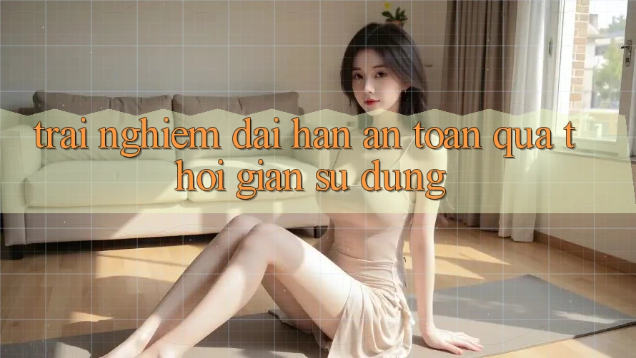Trải nghiệm dài hạn: An toàn qua thời gian sử dụng Trải nghiệm dài hạn: An toàn qua thời gian sử dụng