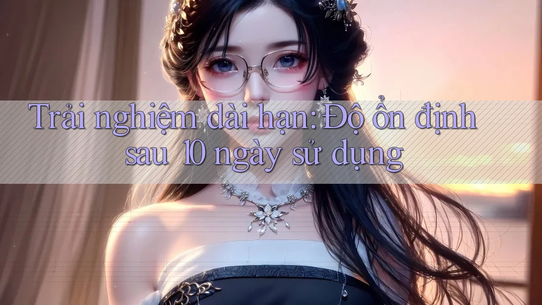 Trải nghiệm dài hạn: Độ ổn định sau 10 ngày sử dụng Trải nghiệm dài hạn: Độ ổn định sau 10 ngày sử dụng