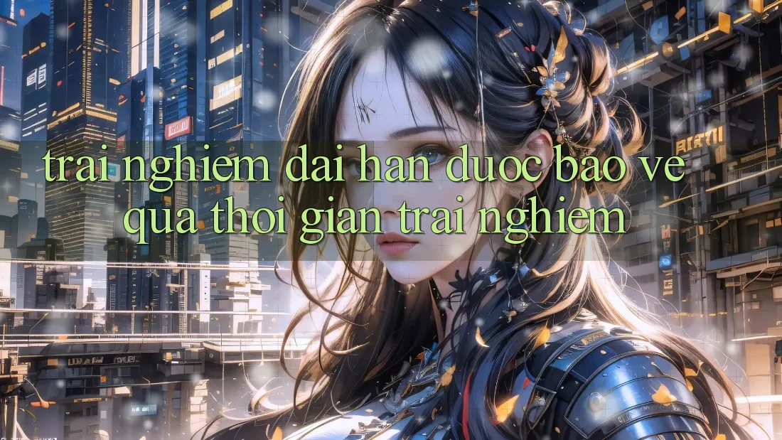 Trải nghiệm dài hạn: Được bảo vệ qua thời gian trải nghiệm Trải nghiệm dài hạn: Được bảo vệ qua thời gian trải nghiệm