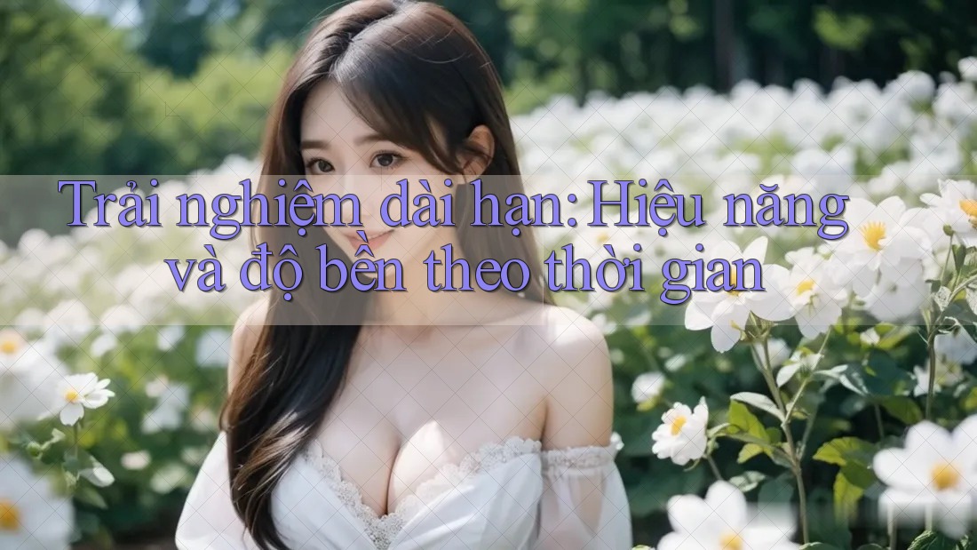 Trải nghiệm dài hạn: Hiệu năng và độ bền theo thời gian Trải nghiệm dài hạn: Hiệu năng và độ bền theo thời gian