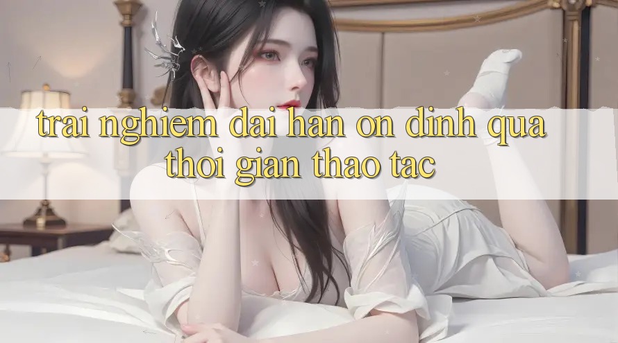 Trải nghiệm dài hạn: Ổn định qua thời gian thao tác Trải nghiệm dài hạn: Ổn định qua thời gian thao tác