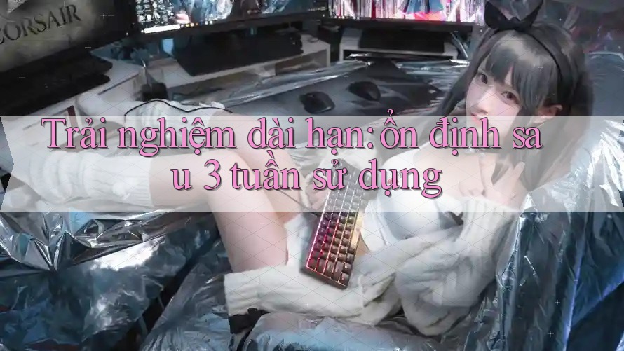 Trải nghiệm dài hạn: ổn định sau 3 tuần sử dụng Trải nghiệm dài hạn: ổn định sau 3 tuần sử dụng