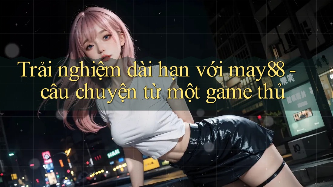 Trải nghiệm dài hạn với may88 - câu chuyện từ một game thủ Trải nghiệm dài hạn với may88 - câu chuyện từ một game thủ