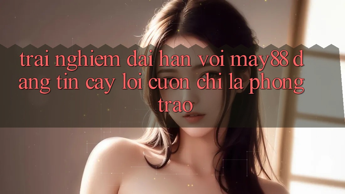 Trải nghiệm dài hạn với may88: Đáng tin cậy lôi cuốn chỉ là phong trào? Trải nghiệm dài hạn với may88: Đáng tin cậy lôi cuốn chỉ là phong trào?