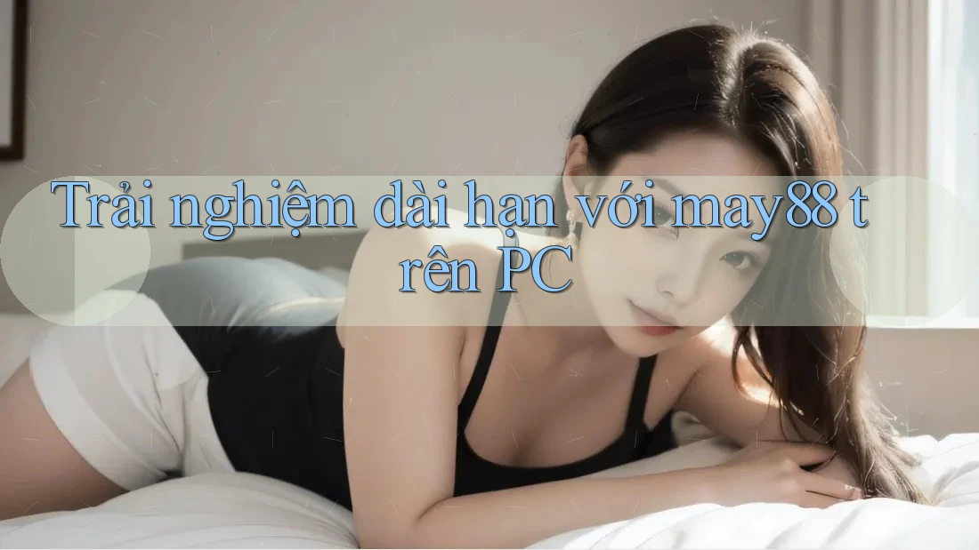 Trải nghiệm dài hạn với may88 trên PC Trải nghiệm dài hạn với may88 trên PC