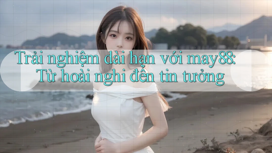 Trải nghiệm dài hạn với may88: Từ hoài nghi đến tin tưởng