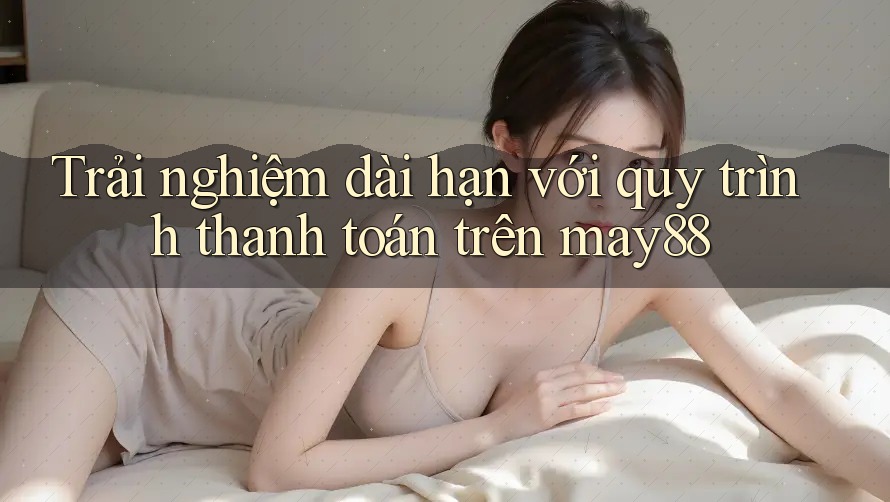 Trải nghiệm dài hạn với quy trình thanh toán trên may88