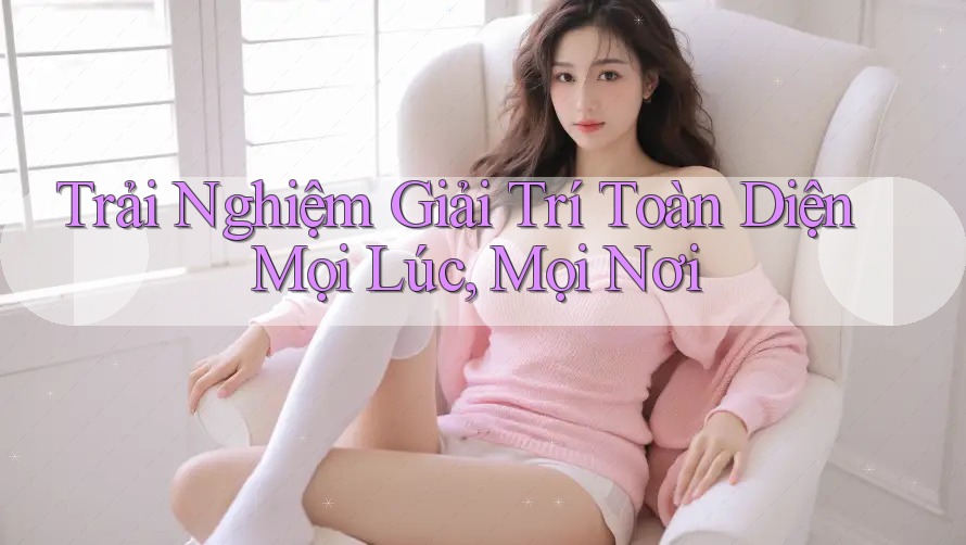 Trải Nghiệm Giải Trí Toàn Diện Mọi Lúc, Mọi Nơi