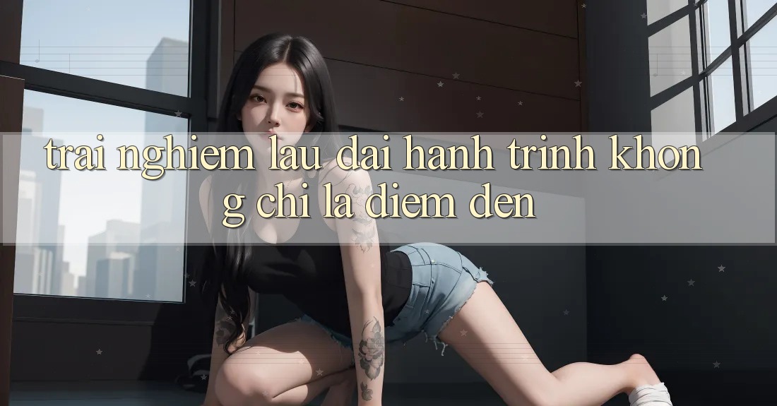 Trải nghiệm lâu dài: Hành trình không chỉ là điểm đến Trải nghiệm lâu dài: Hành trình không chỉ là điểm đến