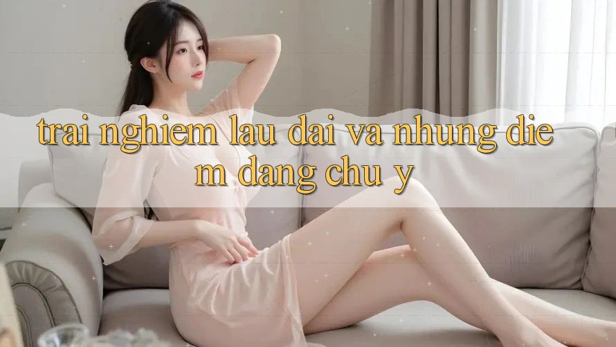 Trải nghiệm lâu dài và những điểm đáng chú ý Trải nghiệm lâu dài và những điểm đáng chú ý