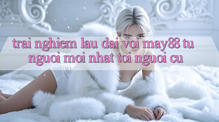 Trải nghiệm lâu dài với May88 – từ người mới nhất tới người cũ Trải nghiệm lâu dài với May88 – từ người mới nhất tới người cũ