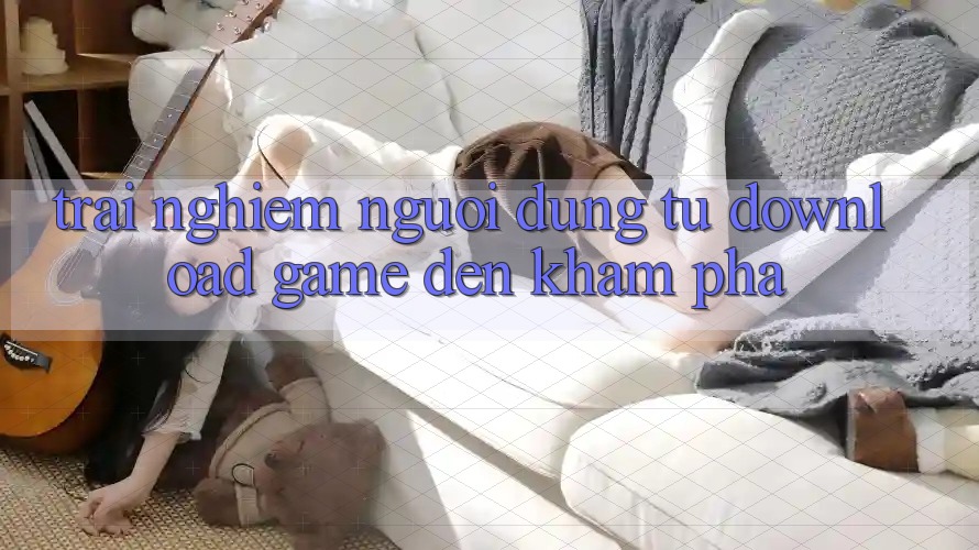 Trải nghiệm Người Dùng: Từ “Download Game” Đến Khám Phá Trải nghiệm Người Dùng: Từ “Download Game” Đến Khám Phá