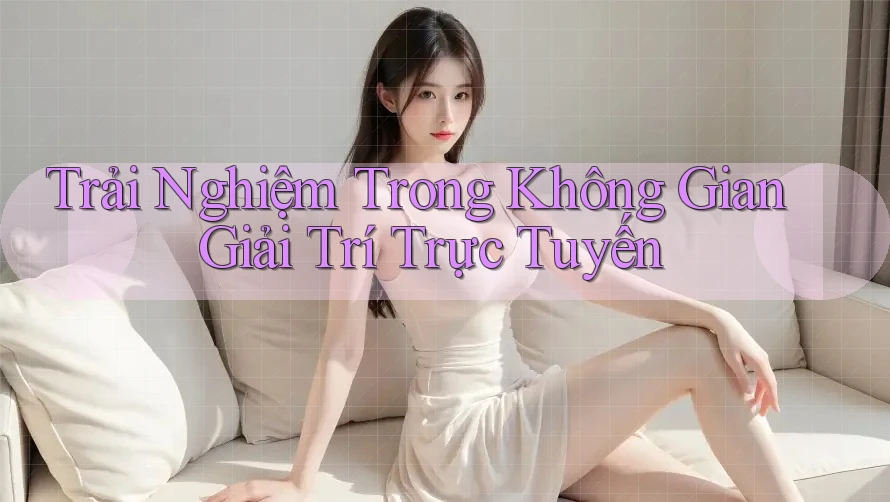 Trải Nghiệm Trong Không Gian Giải Trí Trực Tuyến Trải Nghiệm Trong Không Gian Giải Trí Trực Tuyến